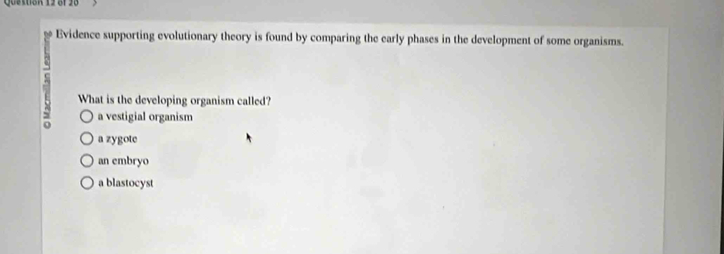 öf 28
Evidence supporting evolutionary theory is found by comparing the early phases in the development of some organisms.
S What is the developing organism called?
a vestigial organism
a zygote
an embryo
a blastocyst