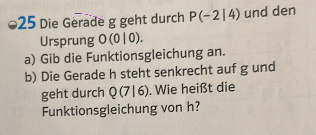 Die Gerade g geht durch P(-2|4) und den 
Ursprung J (0|0)
a) Gib die Funktionsgleichung an. 
b) Die Gerade h steht senkrecht auf g und 
geht durch Q(7|6). Wie heißt die 
Funktionsgleichung von h?