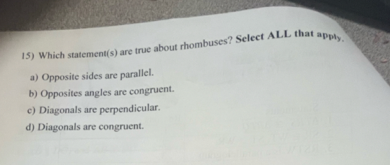 Which statement(s) are true about rhombuses? Select ALL that apply
a) Opposite sides are parallel.
b) Opposites angles are congruent.
c) Diagonals are perpendicular.
d) Diagonals are congruent.