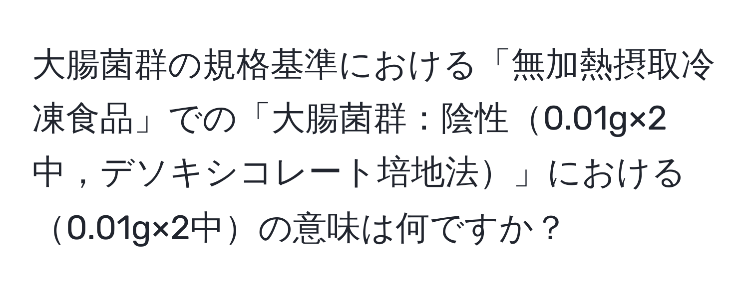 大腸菌群の規格基準における「無加熱摂取冷凍食品」での「大腸菌群：陰性0.01g×2中，デソキシコレート培地法」における0.01g×2中の意味は何ですか？