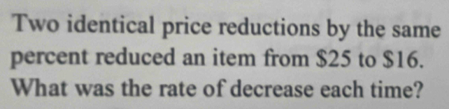 Two identical price reductions by the same 
percent reduced an item from $25 to $16. 
What was the rate of decrease each time?