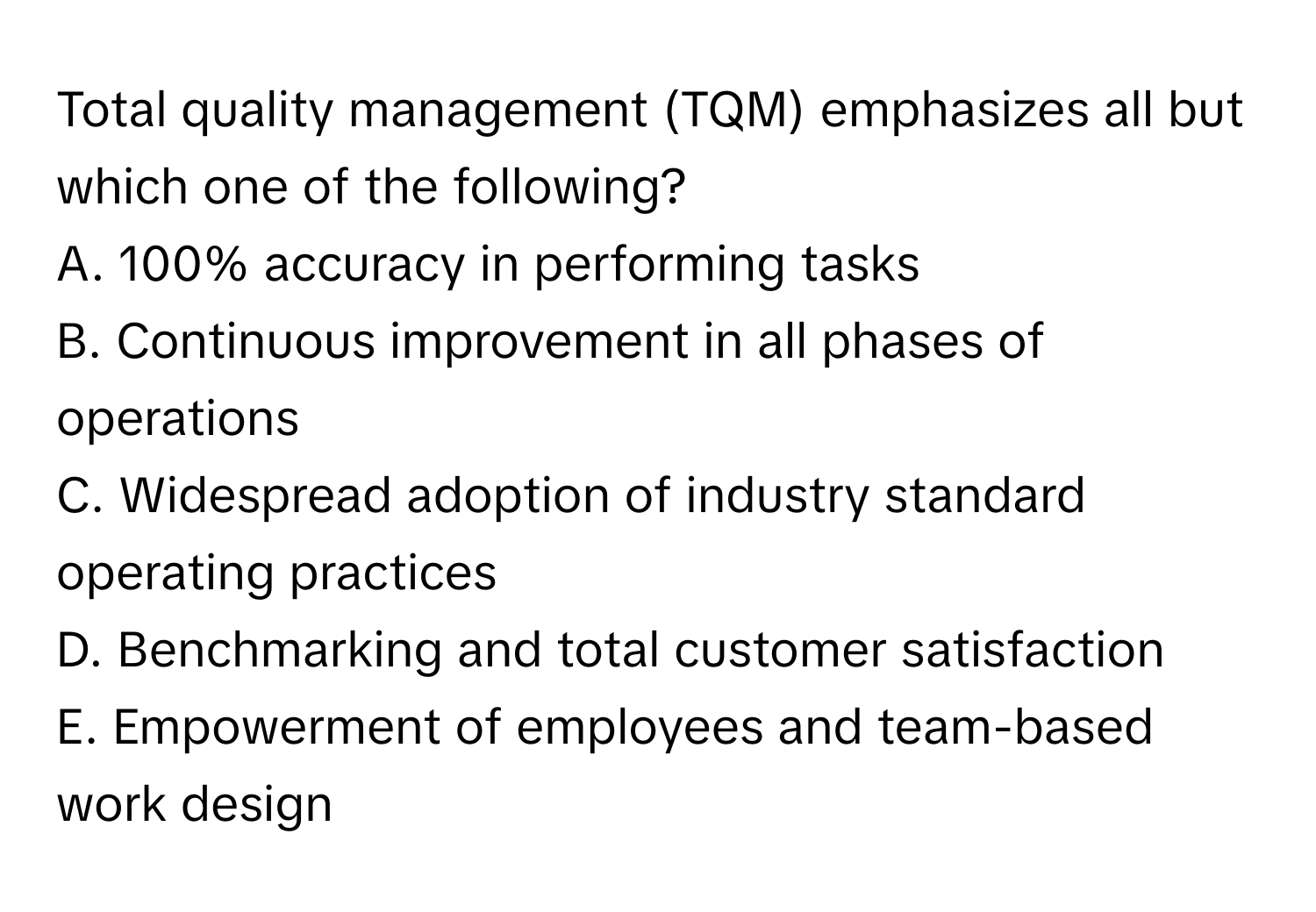 Total quality management (TQM) emphasizes all but which one of the following?

A. 100% accuracy in performing tasks
B. Continuous improvement in all phases of operations
C. Widespread adoption of industry standard operating practices
D. Benchmarking and total customer satisfaction
E. Empowerment of employees and team-based work design