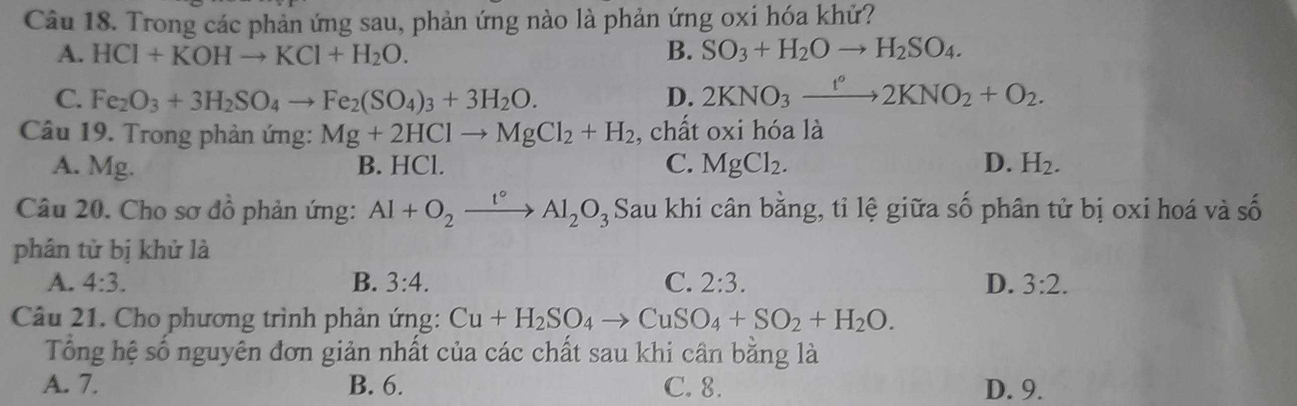 Trong các phản ứng sau, phản ứng nào là phản ứng oxi hóa khứ?
A. HCI+KOHto KCI+H_2O. B. SO_3+H_2Oto H_2SO_4.
C. Fe_2O_3+3H_2SO_4to Fe_2(SO_4)_3+3H_2O. D. 2KNO_3xrightarrow t2KNO_2+O_2. 
Câu 19. Trong phản ứng: Mg+2HClto MgCl_2+H_2 , chất oxi hóa là
A. Mg. B. HCl. C. MgCl_2. D. H_2. 
Câu 20. Cho sơ đồ phản ứng: Al+O_2xrightarrow t°Al_2O_3 Sau khi cân bằng, tỉ lệ giữa số phân tử bị oxi hoá và số
phân tử bị khử là
A. 4:3. B. 3:4. C. 2:3. D. 3:2. 
Câu 21. Cho phương trình phản ứng: Cu+H_2SO_4to CuSO_4+SO_2+H_2O. 
Tổng hệ số nguyên đơn giản nhất của các chất sau khi cần bằng là
A. 7. B. 6. C. 8. D. 9.