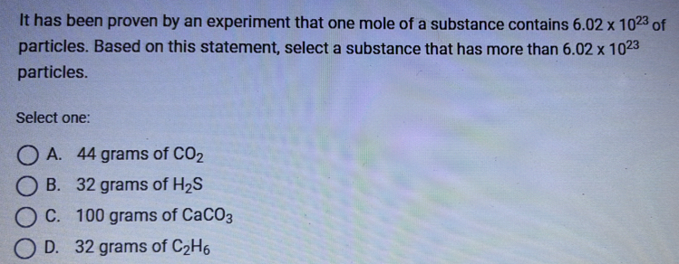 It has been proven by an experiment that one mole of a substance contains 6.02* 10^(23) of
particles. Based on this statement, select a substance that has more than 6.02* 10^(23)
particles.
Select one:
A. 44 grams of CO_2
B. 32 grams of H_2S
C. 100 grams of CaCO_3
D. 32 grams of C_2H_6