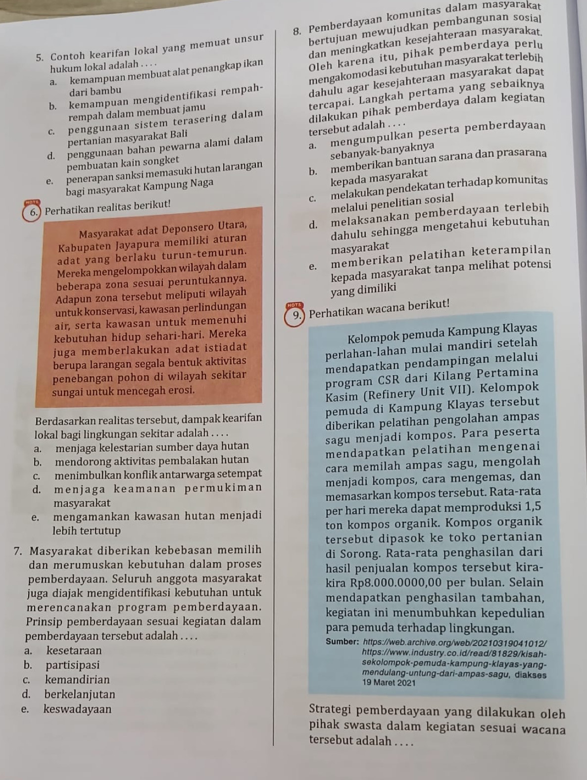 bertujuan mewujudkan pembangunan sosial
5. Contoh kearifan lokal yang memuat unsur 8. Pemberdayaan komunitas dalam masyarakat
dan meningkatkan kesejahteraan masyarakat.
a. kemampuan membuat alat penangkap ikan Oleh karena itu, pihak pemberdaya perlu
hukum lokal adalah . . . .
b. kemampuan mengidentifikasi rempah- mengakomodasi kebutuhan masyarakat terlebih
dari bambu
dahulu agar kesejahteraan masyarakat dapat
dilakukan pihak pemberdaya dalam kegiatan
c. penggunaan sistem terasering dalam tercapai. Langkah pertama yang sebaiknya
rempah dalam membuat jamu
pertanian masyarakat Bali
d. penggunaan bahan pewarna alami dalam tersebut adalah . . . .
pembuatan kain songket a. mengumpulkan peserta pemberdayaan
sebanyak-banyaknya
e. penerapan sanksi memasuki hutan larangan b. memberikan bantuan sarana dan prasarana
bagi masyarakat Kampung Naga
kepada masyarakat
c. melakukan pendekatan terhadap komunitas
6.) Perhatikan realitas berikut!
melalui penelitian sosial
d. melaksanakan pemberdayaan terlebih
dahulu sehingga mengetahui kebutuhan
Masyarakat adat Deponsero Utara,
Kabupaten Jayapura memiliki aturan
adat yang berlaku turun-temurun.
masyarakat
Mereka mengelompokkan wilayah dalam
e. memberikan pelatihan keterampilan
beberapa zona sesuai peruntukannya.
kepada masyarakat tanpa melihat potensi
Adapun zona tersebut meliputi wilayah
yang dimiliki
untuk konservasi, kawasan perlindungan
air, serta kawasan untuk memenuhi 9.) Perhatikan wacana berikut!
kebutuhan hidup sehari-hari. Mereka
juga memberlakukan adat istiadat Kelompok pemuda Kampung Klayas
perlahan-lahan mulai mandiri setelah
berupa larangan segala bentuk aktivitas
penebangan pohon di wilayah sekitar mendapatkan pendampingan melalui
program CSR dari Kilang Pertamina
sungai untuk mencegah erosi.
Kasim (Refinery Unit VII). Kelompok
Berdasarkan realitas tersebut, dampak kearifan pemuda di Kampung Klayas tersebut
lokal bagi lingkungan sekitar adalah . . . . diberikan pelatihan pengolahan ampas
a. menjaga kelestarian sumber daya hutan sagu menjadi kompos. Para peserta
b. mendorong aktivitas pembalakan hutan mendapatkan pelatihan mengenai
c. menimbulkan konflik antarwarga setempat cara memilah ampas sagu, mengolah
d. menjaga k eamanan pеrmukima n menjadi kompos, cara mengemas, dan
masyarakat memasarkan kompos tersebut. Rata-rata
e. mengamankan kawasan hutan menjadi per hari mereka dapat memproduksi 1,5
lebih tertutup ton kompos organik. Kompos organik
tersebut dipasok ke toko pertanian
7. Masyarakat diberikan kebebasan memilih
di Sorong. Rata-rata penghasilan dari
dan merumuskan kebutuhan dalam proses
hasil penjualan kompos tersebut kira-
pemberdayaan. Seluruh anggota masyarakat
kira Rp8.000.0000,00 per bulan. Selain
juga diajak mengidentifikasi kebutuhan untuk
mendapatkan penghasilan tambahan,
merencanakan program pemberdayaan.
kegiatan ini menumbuhkan kepedulian
Prinsip pemberdayaan sesuai kegiatan dalam
para pemuda terhadap lingkungan.
pemberdayaan tersebut adalah . . . . Sumber: https://web.archive.org/web/20210319041012/
a. kesetaraan https://www.industry.co.id/read/81829/kisah-
sekolompok-pemuda-kampung-klayas-yang-
b. partisipasi mendulang-untung-dari-ampas-sagu, diakses
c. kemandirian 19 Maret 2021
d. berkelanjutan
e. keswadayaan Strategi pemberdayaan yang dilakukan oleh
pihak swasta dalam kegiatan sesuai wacana
tersebut adalah . . . .