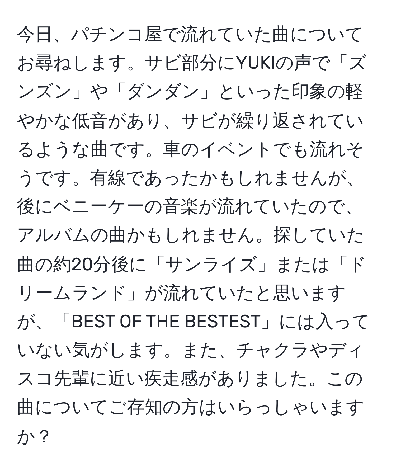 今日、パチンコ屋で流れていた曲についてお尋ねします。サビ部分にYUKIの声で「ズンズン」や「ダンダン」といった印象の軽やかな低音があり、サビが繰り返されているような曲です。車のイベントでも流れそうです。有線であったかもしれませんが、後にベニーケーの音楽が流れていたので、アルバムの曲かもしれません。探していた曲の約20分後に「サンライズ」または「ドリームランド」が流れていたと思いますが、「BEST OF THE BESTEST」には入っていない気がします。また、チャクラやディスコ先輩に近い疾走感がありました。この曲についてご存知の方はいらっしゃいますか？