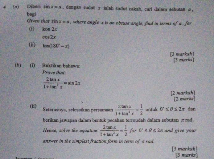 4 (a) Diberi sin x=a , dengan sudut x ialah sudut cakah, cari dalam sebutan α, 
bagi 
Given that sin x=a , where angle x is an obtuse angle, find in terms of a , for 
(i) kos2x
cos 2x
(ii) tan (180°-x)
[3 markah] 
[3 marks] 
(b) (i) Buktikan bahawa: 
Prove that:
 2tan x/1+tan^2x =sin 2x
[2 markah] 
[2 marks] 
(ii) Seterusnya, selesaikan persamaan  2tan x/1+tan^2x = 1/2  untuk 0°≤ θ ≤ 2π dan 
berikan jawapan dalam bentuk pecahan termudah dalam sebutan πrad. 
Hence, solve the equation  2tan x/1+tan^2x = 1/2  for 0°≤ θ ≤ 2π and give your 
answer in the simplest fraction form in term of π rad. 
[3 markah] 
[3 marks]