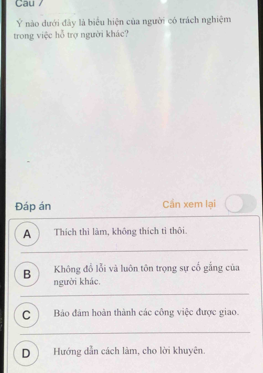 Cau /
Ý nào dưới đây là biểu hiện của người có trách nghiệm
trong việc hỗ trợ người khác?
Đáp án
Cần xem lại
A ) Thích thì làm, không thích tì thôi.
B Không đổ lỗi và luôn tôn trọng sự cố gắng của
người khác.
C ) Bảo đảm hoàn thành các công việc được giao.
D ) Hướng dẫn cách làm, cho lời khuyên.