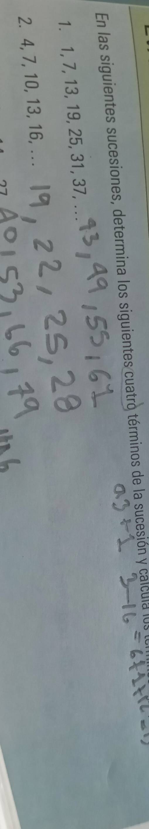 En las siguientes sucesiones, determina los siguientes cuatro términos de la sucesión y calcula lo 
1. 1, 7, 13, 19, 25, 31, 37,_ 
2. 4, 7, 10, 13, 16, . . .