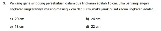 Panjang garis singgung persekutuan dalam dua lingkaran adalah 16 cm. Jika panjang jari-jari
lingkaran-lingkarannya masing-masing 7 cm dan 5 cm, maka jarak pusat kedua lingkaran adalah...
a) 20 cm b) 24 cm
c) 18 cm d) 22 cm