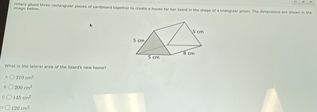 Irnage below Hillary glued three rectangular pieces of cardboard together to create a house for her lizard in the shape of a triangular prism. The dimensions are shown in the
What is the lateral area of the lizard's new home?
A 210cm^2
200cm^2
145cm^2
120cm^2