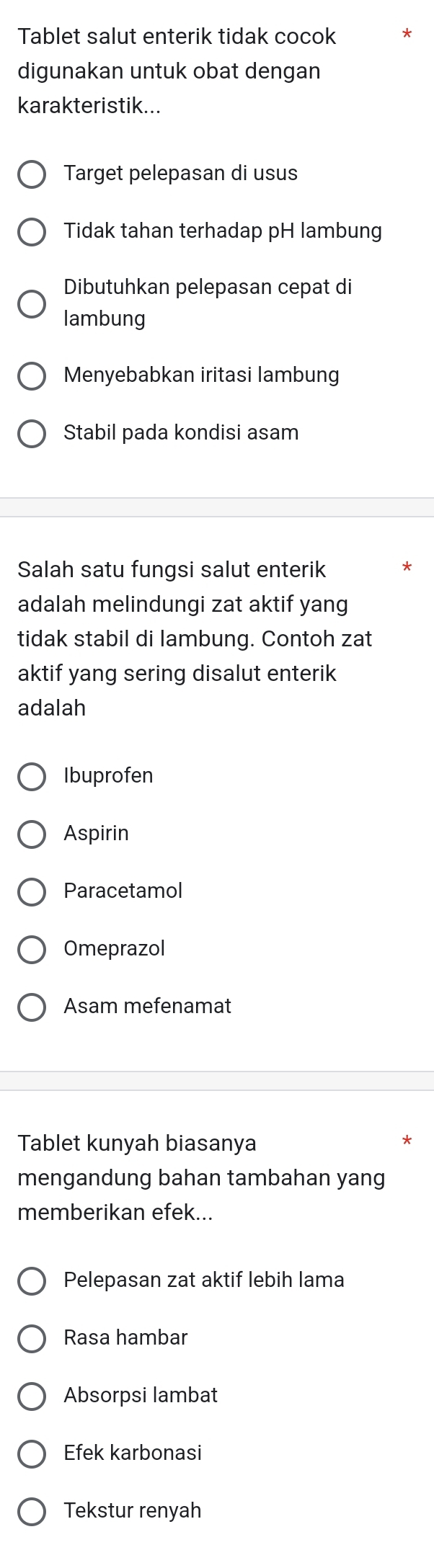 Tablet salut enterik tidak cocok
digunakan untuk obat dengan
karakteristik...
Target pelepasan di usus
Tidak tahan terhadap pH lambung
Dibutuhkan pelepasan cepat di
lambung
Menyebabkan iritasi lambung
Stabil pada kondisi asam
Salah satu fungsi salut enterik
adalah melindungi zat aktif yang
tidak stabil di lambung. Contoh zat
aktif yang sering disalut enterik
adalah
Ibuprofen
Aspirin
Paracetamol
Omeprazol
Asam mefenamat
Tablet kunyah biasanya
*
mengandung bahan tambahan yang
memberikan efek...
Pelepasan zat aktif lebih lama
Rasa hambar
Absorpsi lambat
Efek karbonasi
Tekstur renyah