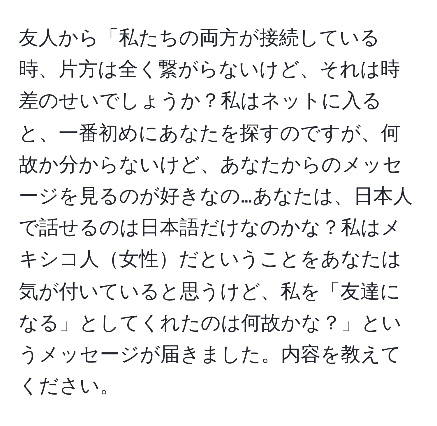 友人から「私たちの両方が接続している時、片方は全く繋がらないけど、それは時差のせいでしょうか？私はネットに入ると、一番初めにあなたを探すのですが、何故か分からないけど、あなたからのメッセージを見るのが好きなの…あなたは、日本人で話せるのは日本語だけなのかな？私はメキシコ人女性だということをあなたは気が付いていると思うけど、私を「友達になる」としてくれたのは何故かな？」というメッセージが届きました。内容を教えてください。