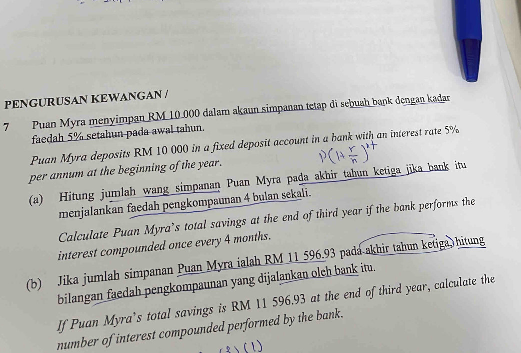 PENGURUSAN KEWANGAN / 
7 Puan Myra menyimpan RM 10 000 dalam akaun simpanan tetap di sebuah bank dengan kadar 
faedah 5% setahun pada awal tahun. 
Puan Myra deposits RM 10 000 in a fixed deposit account in a bank with an interest rate 5%
per annum at the beginning of the year. 
(a) Hitung jumlah wang simpanan Puan Myra pada akhir tahun ketiga jika bank itu 
menjalankan faedah pengkompaunan 4 bulan sekali. 
Calculate Puan Myra’s total savings at the end of third year if the bank performs the 
interest compounded once every 4 months. 
(b) Jika jumlah simpanan Puan Myra ialah RM 11 596.93 pada akhir tahun ketiga hitung 
bilangan faedah pengkompaunan yang dijalankan oleh bank itu. 
If Puan Myra’s total savings is RM 11 596.93 at the end of third year, calculate the 
number of interest compounded performed by the bank.