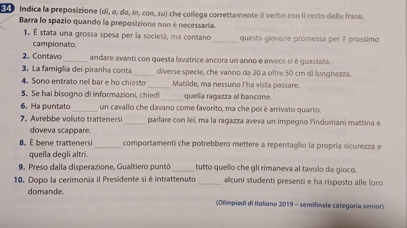 Indica la preposizione (di, α, dα, in, con, su) che collega correttamente il verbo con il resto della frase. 
Barra lo spazio quando la preposizione non è necessaria. 
1. É stata una grossa spesa per la società, ma contano _questa giovane promessa per il prossimo 
campionato. 
2. Contavo _andare avanti con questa lavatrice ancora un anno e invece si è guastata. 
3. La famiglia dei piranha conta_ diverse specie, che vanno da 20 a oltre 50 cm di lunghezza. 
4. Sono entrato nel bar e ho chiesto _Matilde, ma nessuno l’ha vista passare. 
5. Se hai bisogno di informazioni, chiedi_ quella ragazza al bancone. 
6. Ha puntato_ un cavallo che davano come favorito, ma che poi è arrivato quarto. 
7. Avrebbe voluto trattenersi _parlare con lei, ma la ragazza aveva un impegno l’îndomani mattina e 
doveva scappare. 
8. È bene trattenersi _comportamenti che potrebbero mettere a repentaglio la propria sicurezza e 
quella degli altri. 
9. Preso dalla disperazione, Gualtiero puntò _tutto quello che gli rimaneva al tavolo da gioco. 
10. Dopo la cerimonia il Presidente si è intrattenuto _alcuni studenti presenti e ha risposto alle loro 
domande. 
(Olimpiadi di Italiano 2019 - semifinale categoria senior)