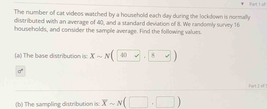 of 
The number of cat videos watched by a household each day during the lockdown is normally 
distributed with an average of 40, and a standard deviation of 8. We randomly survey 16
households, and consider the sample average. Find the following values. 
(a) The base distribution is: Xsim N(40 ,|8
sigma^4
Part 2 of 5 
(b) The sampling distribution is: overline Xsim N(□ ,□ )