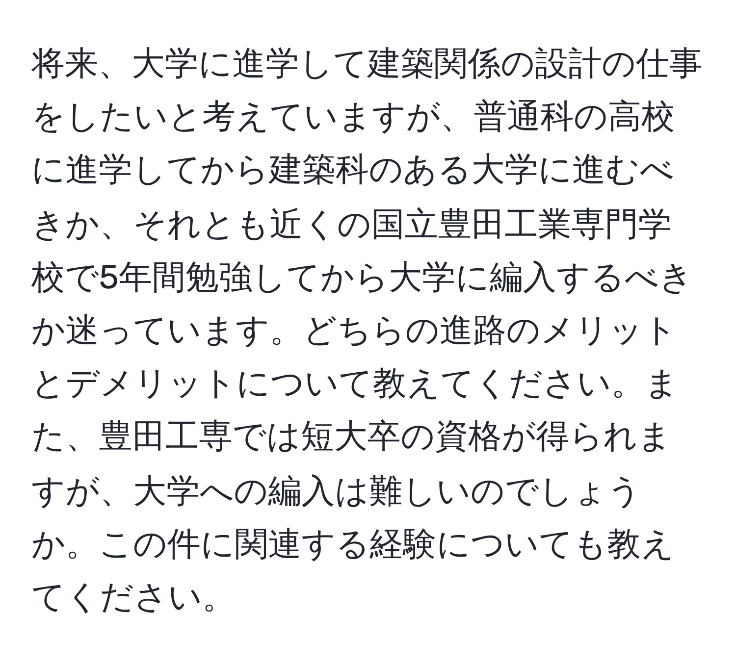 将来、大学に進学して建築関係の設計の仕事をしたいと考えていますが、普通科の高校に進学してから建築科のある大学に進むべきか、それとも近くの国立豊田工業専門学校で5年間勉強してから大学に編入するべきか迷っています。どちらの進路のメリットとデメリットについて教えてください。また、豊田工専では短大卒の資格が得られますが、大学への編入は難しいのでしょうか。この件に関連する経験についても教えてください。