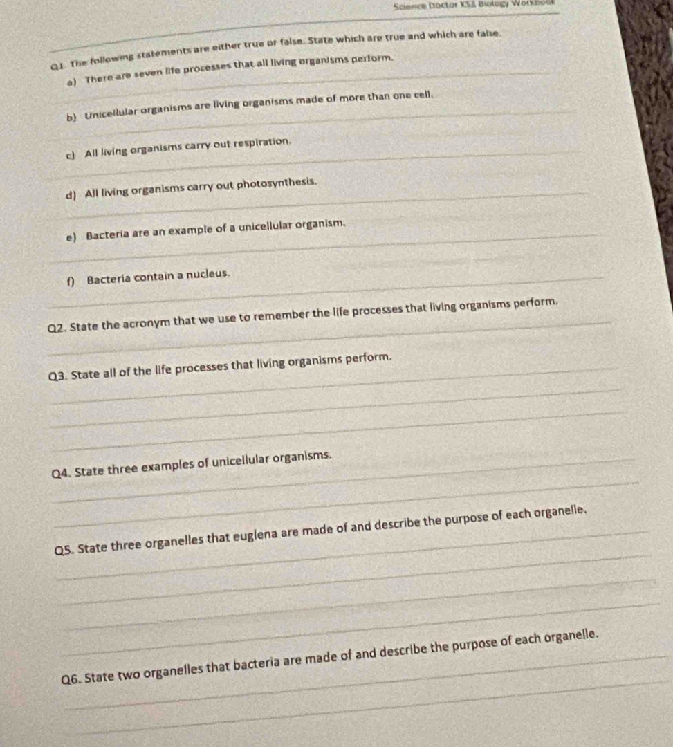 Science Doctor KS Biology Workbook 
_ 
Q1. The following statements are either true or false. State which are true and which are false 
_a) There are seven life processes that all living organisms perform. 
_ 
b) Unicellular organisms are living organisms made of more than one cell. 
_c) All living organisms carry out respiration. 
_d) All living organisms carry out photosynthesis. 
_e) Bacteria are an example of a unicellular organism. 
_ 
_ 
_f) Bacteria contain a nucleus. 
_ 
Q2. State the acronym that we use to remember the life processes that living organisms perform. 
_ 
Q3. State all of the life processes that living organisms perform. 
_ 
_ 
_Q4. State three examples of unicellular organisms. 
_ 
_QS. State three organelles that euglena are made of and describe the purpose of each organelle, 
_ 
_ 
_ 
Q6. State two organelles that bacteria are made of and describe the purpose of each organelle.