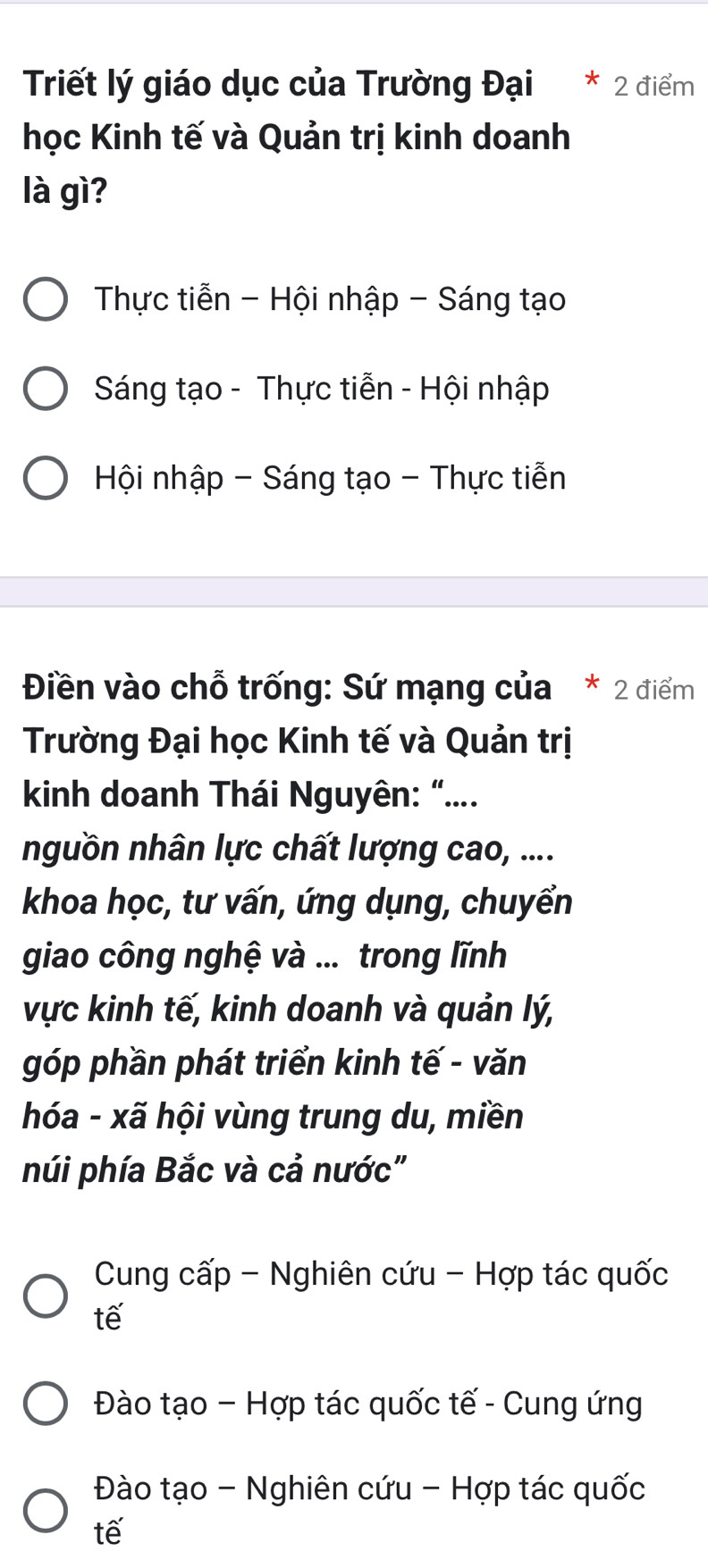 Triết lý giáo dục của Trường Đại * 2 điểm
học Kinh tế và Quản trị kinh doanh
là gì?
Thực tiễn - Hội nhập - Sáng tạo
Sáng tạo - Thực tiễn - Hội nhập
Hội nhập - Sáng tạo - Thực tiễn
Điền vào chỗ trống: Sứ mạng của * 2 điểm
Trường Đại học Kinh tế và Quản trị
kinh doanh Thái Nguyên: “....
nguồn nhân lực chất lượng cao, ....
khoa học, tư vấn, ứng dụng, chuyển
giao công nghệ và ... trong lĩnh
vực kinh tế, kinh doanh và quản lý,
góp phần phát triển kinh tế - văn
hóa - xã hội vùng trung du, miền
núi phía Bắc và cả nước"
Cung cấp - Nghiên cứu - Hợp tác quốc
tế
Đào tạo - Hợp tác quốc tế - Cung ứng
Đào tạo - Nghiên cứu - Hợp tác quốc
tế