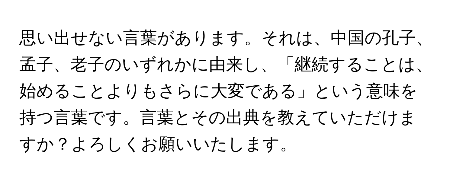 思い出せない言葉があります。それは、中国の孔子、孟子、老子のいずれかに由来し、「継続することは、始めることよりもさらに大変である」という意味を持つ言葉です。言葉とその出典を教えていただけますか？よろしくお願いいたします。