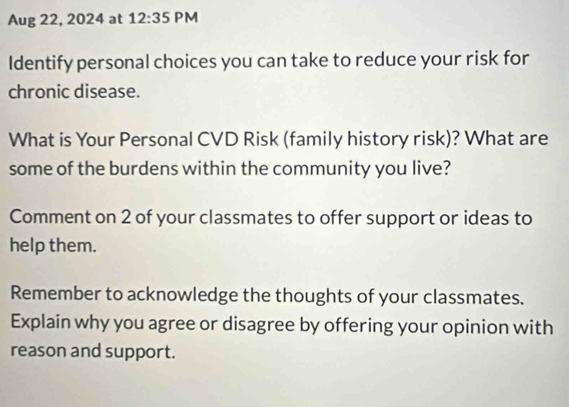 Aug 22, 2024 at 12:35 PM 
Identify personal choices you can take to reduce your risk for 
chronic disease. 
What is Your Personal CVD Risk (family history risk)? What are 
some of the burdens within the community you live? 
Comment on 2 of your classmates to offer support or ideas to 
help them. 
Remember to acknowledge the thoughts of your classmates. 
Explain why you agree or disagree by offering your opinion with 
reason and support.