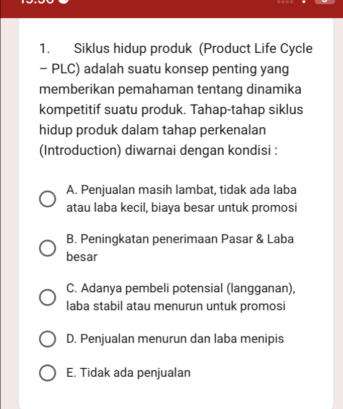 ....
1. Siklus hidup produk (Product Life Cycle
- PLC) adalah suatu konsep penting yang
memberikan pemahaman tentang dinamika
kompetitif suatu produk. Tahap-tahap siklus
hidup produk dalam tahap perkenalan
(Introduction) diwarnai dengan kondisi :
A. Penjualan masih lambat, tidak ada laba
atau laba kecil, biaya besar untuk promosi
B. Peningkatan penerimaan Pasar & Laba
besar
C. Adanya pembeli potensial (langganan),
laba stabil atau menurun untuk promosi
D. Penjualan menurun dan laba menipis
E. Tidak ada penjualan