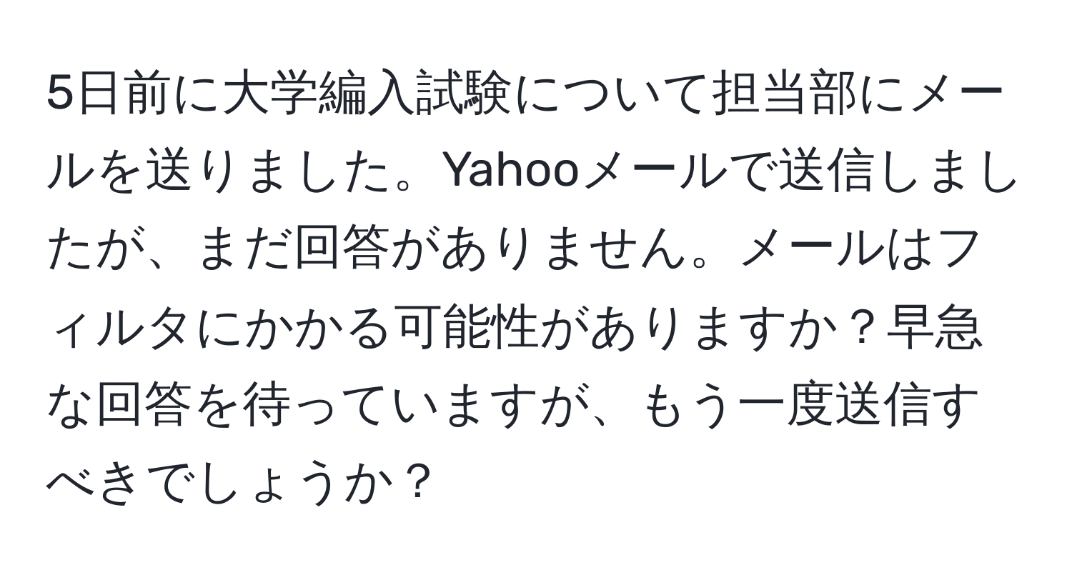 5日前に大学編入試験について担当部にメールを送りました。Yahooメールで送信しましたが、まだ回答がありません。メールはフィルタにかかる可能性がありますか？早急な回答を待っていますが、もう一度送信すべきでしょうか？