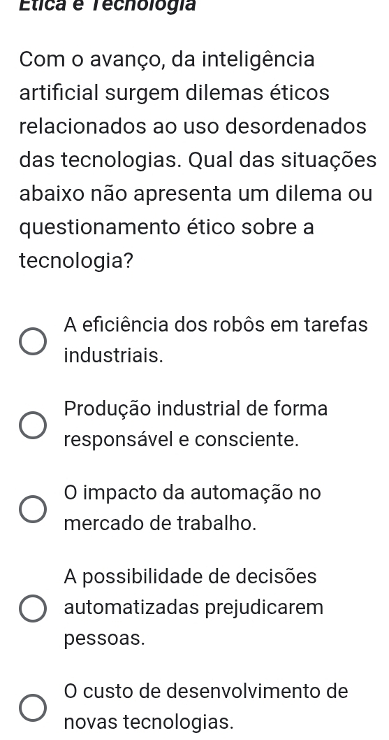 Elica é Tecnología
Com o avanço, da inteligência
artificial surgem dilemas éticos
relacionados ao uso desordenados
das tecnologias. Qual das situações
abaixo não apresenta um dilema ou
questionamento ético sobre a
tecnologia?
A eficiência dos robôs em tarefas
industriais.
Produção industrial de forma
responsável e consciente.
O impacto da automação no
mercado de trabalho.
A possibilidade de decisões
automatizadas prejudicarem
pessoas.
O custo de desenvolvimento de
novas tecnologias.