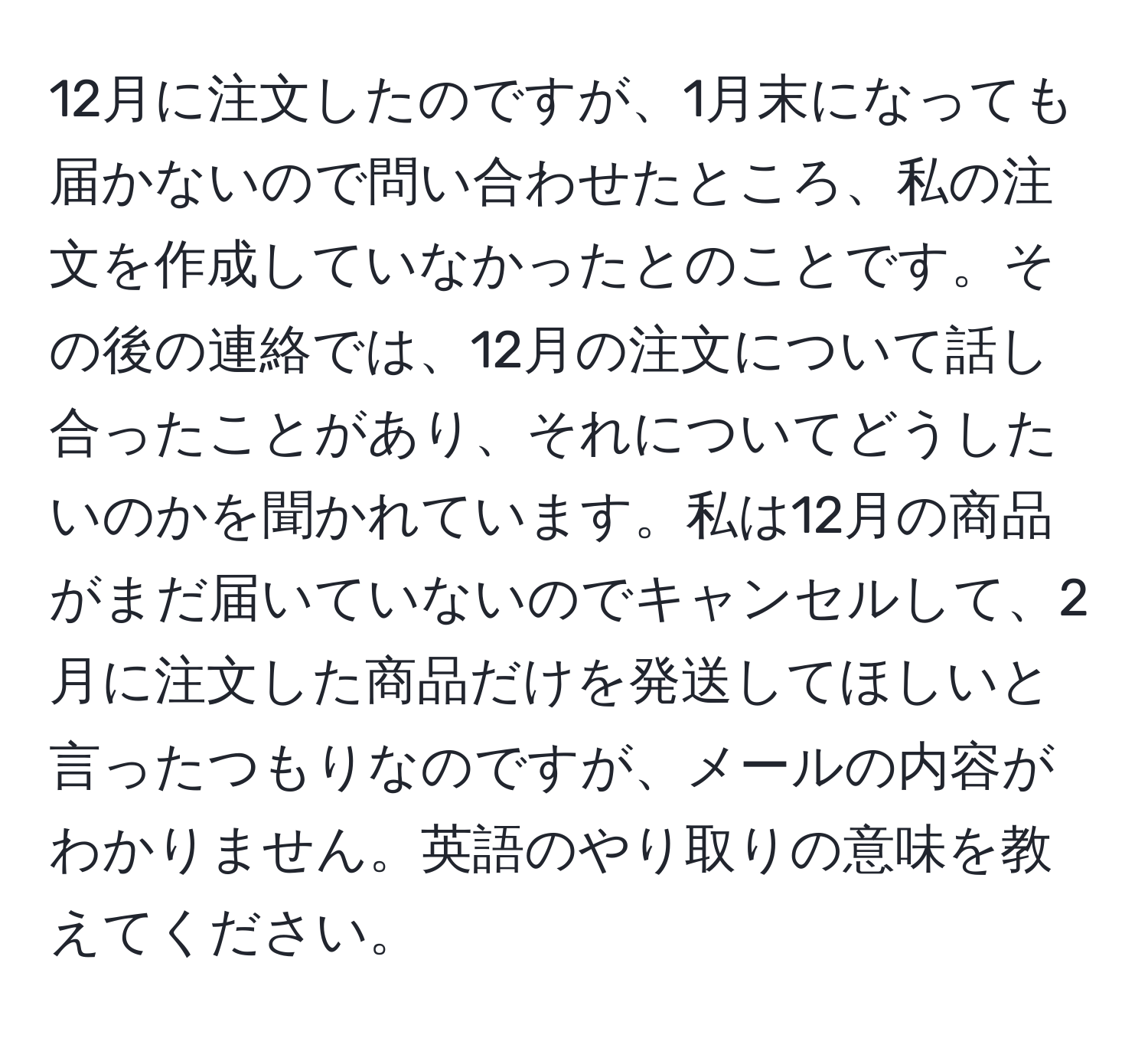 12月に注文したのですが、1月末になっても届かないので問い合わせたところ、私の注文を作成していなかったとのことです。その後の連絡では、12月の注文について話し合ったことがあり、それについてどうしたいのかを聞かれています。私は12月の商品がまだ届いていないのでキャンセルして、2月に注文した商品だけを発送してほしいと言ったつもりなのですが、メールの内容がわかりません。英語のやり取りの意味を教えてください。