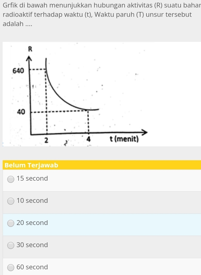 Grfik di bawah menunjukkan hubungan aktivitas (R) suatu bahar
radioaktif terhadap waktu (t), Waktu paruh (T) unsur tersebut
adalah ....
Belum Terjawab
15 second
10 second
20 second
30 second
60 second