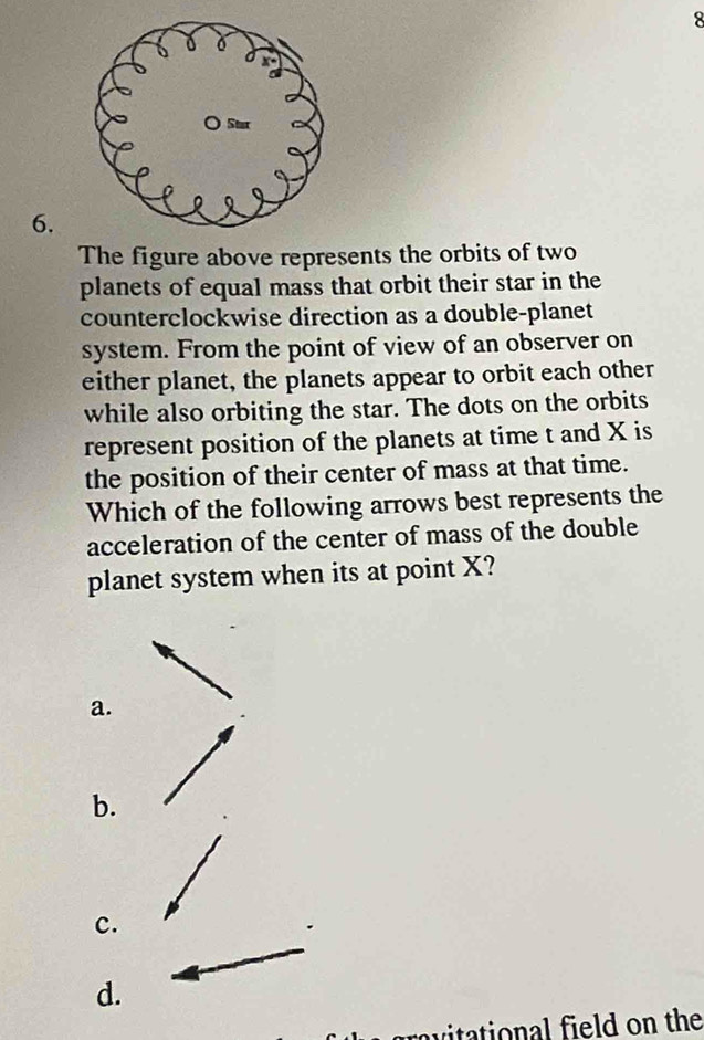 8
6.
The figure above represents the orbits of two
planets of equal mass that orbit their star in the
counterclockwise direction as a double-planet
system. From the point of view of an observer on
either planet, the planets appear to orbit each other
while also orbiting the star. The dots on the orbits
represent position of the planets at time t and X is
the position of their center of mass at that time.
Which of the following arrows best represents the
acceleration of the center of mass of the double
planet system when its at point X?
a.
b.
c.
d.
vitational field on the