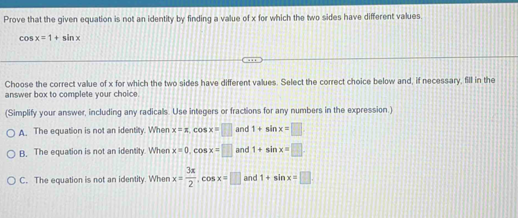 Prove that the given equation is not an identity by finding a value of x for which the two sides have different values.
cos x=1+sin x
Choose the correct value of x for which the two sides have different values. Select the correct choice below and, if necessary, fill in the
answer box to complete your choice.
(Simplify your answer, including any radicals. Use integers or fractions for any numbers in the expression.)
A. The equation is not an identity. When x=π , cos x=□ and 1+sin x=□.
B. The equation is not an identity. When x=0, cos x=□ and 1+sin x=□.
C. The equation is not an identity. When x= 3π /2 , cos x=□ and 1+sin x=□.