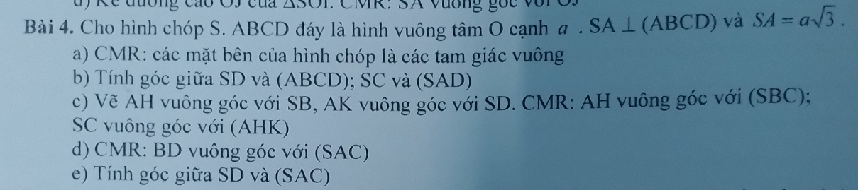 Kc đương cáo OJ của 500 : CMR : SA Vương gốc với 
Bài 4. Cho hình chóp S. ABCD đáy là hình vuông tâm O cạnh a . SA ⊥ (ABCD) và SA=asqrt(3). 
a) CMR : các mặt bên của hình chóp là các tam giác vuông 
b) Tính góc giữa SD và (ABCD); SC và (SAD) 
c) Vẽ AH vuông góc với SB, AK vuông góc với SD. CMR : AH vuông góc với (SBC); 
SC vuông góc với (AHK) 
d) CMR : BD vuông góc với (SAC) 
e) Tính góc giữa SD và (SAC)