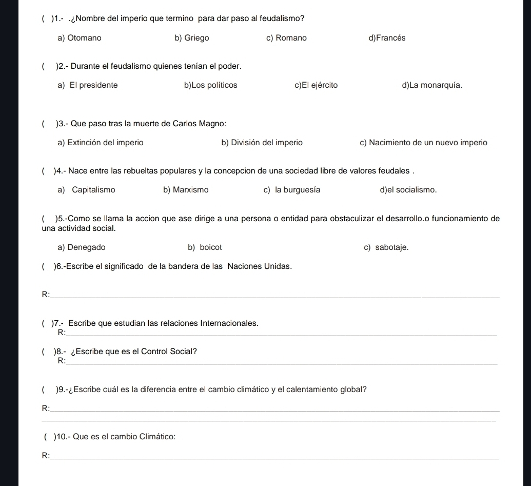 ( )1.- .¿Nombre del imperio que termino para dar paso al feudalismo?
a) Otomano b) Griego c) Romano d)Francés
( )2.- Durante el feudalismo quienes tenían el poder.
a) El presidente b)Los políticos c)El ejército d)La monarquía.
 )3.- Que paso tras la muerte de Carlos Magno:
a) Extinción del imperio b) División del imperio c) Nacimiento de un nuevo imperio
 )4.- Nace entre las rebueltas populares y la concepcion de una sociedad libre de valores feudales .
a) Capitalismo b) Marxismo c) la burguesía d)el socialismo.
( )5.-Como se llama la accion que ase dirige a una persona o entidad para obstaculizar el desarrollo.o funcionamiento de
una actividad social.
a) Denegado b) boicot c) sabotaje.
 )6.-Escribe el significado de la bandera de las Naciones Unidas.
R:_
( )7.- Escribe que estudian las relaciones Internacionales.
R:_
( )8.- ¿Escribe que es el Control Social?
R:_
)9.-¿Escribe cuál es la diferencia entre el cambio climático y el calentamiento global?
R:_
_
( )10.- Que es el cambio Climático:
R:_