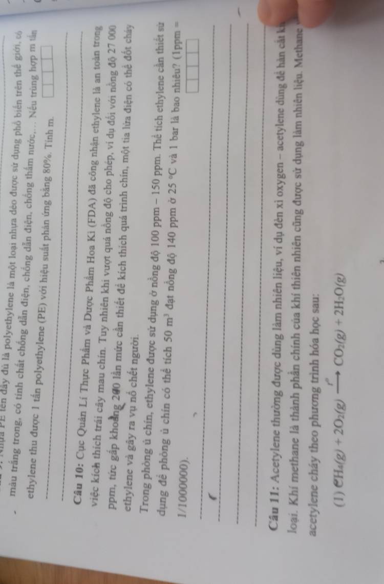 ua PE lên đây đủ là polyethylene là một loại nhựa dẻo được sử dụng phổ biển trên thể giới, có 
màu trắng trong, có tính chất chống dẫn điện, chống dẫn điện, chồng thắm nước,... Nếu trùng hợp m tần 
_ 
ethylene thu được 1 tấn polyethylene (PE) với hiệu suất phản ứng bằng 80%. Tính m. 
_ 
Câu 10: Cục Quản Lí Thực Phẩm và Dược Phẩm Hoa Ki (FDA) đã công nhận ethylene là an toàn trong 
việc kích thích trái cây mau chín. Tuy nhiên khi vượt quá nồng độ cho phép, ví dụ đổi với nồng độ 27 000
ppm, tức gấp khoảng 200 lần mức cần thiết đề kích thích quá trình chín, một tia lửa điện có thể đốt cháy 
ethylene và gây ra vụ nổ chết người. 
Trong phòng ủ chín, ethylene được sử dụng ở nồng độ 100 ppm - 150 ppm. Thể tích ethylene cần thiết sử 
dụng để phòng ủ chín có thể tích 50m^3 đạt nồng độ 140 ppm ở 25°C và 1 bar là bao nhiêu? (1ppm =
1/1000000). 
_ 
_ 
_ 
_ 
Cầu 11: Acetylene thường được dùng làm nhiên liệu, ví dụ đèn xì oxygen - acetylene dùng đề hàn cắt kí 
loại. Khí methane là thành phần chính của khí thiên nhiên cũng được sử dụng làm nhiên liệu. Methane 
acetylene cháy theo phương trình hóa học sau: 
(1) CH_4(g)+2O_2(g)xrightarrow r^2CO_2(g)+2H_2O(g)