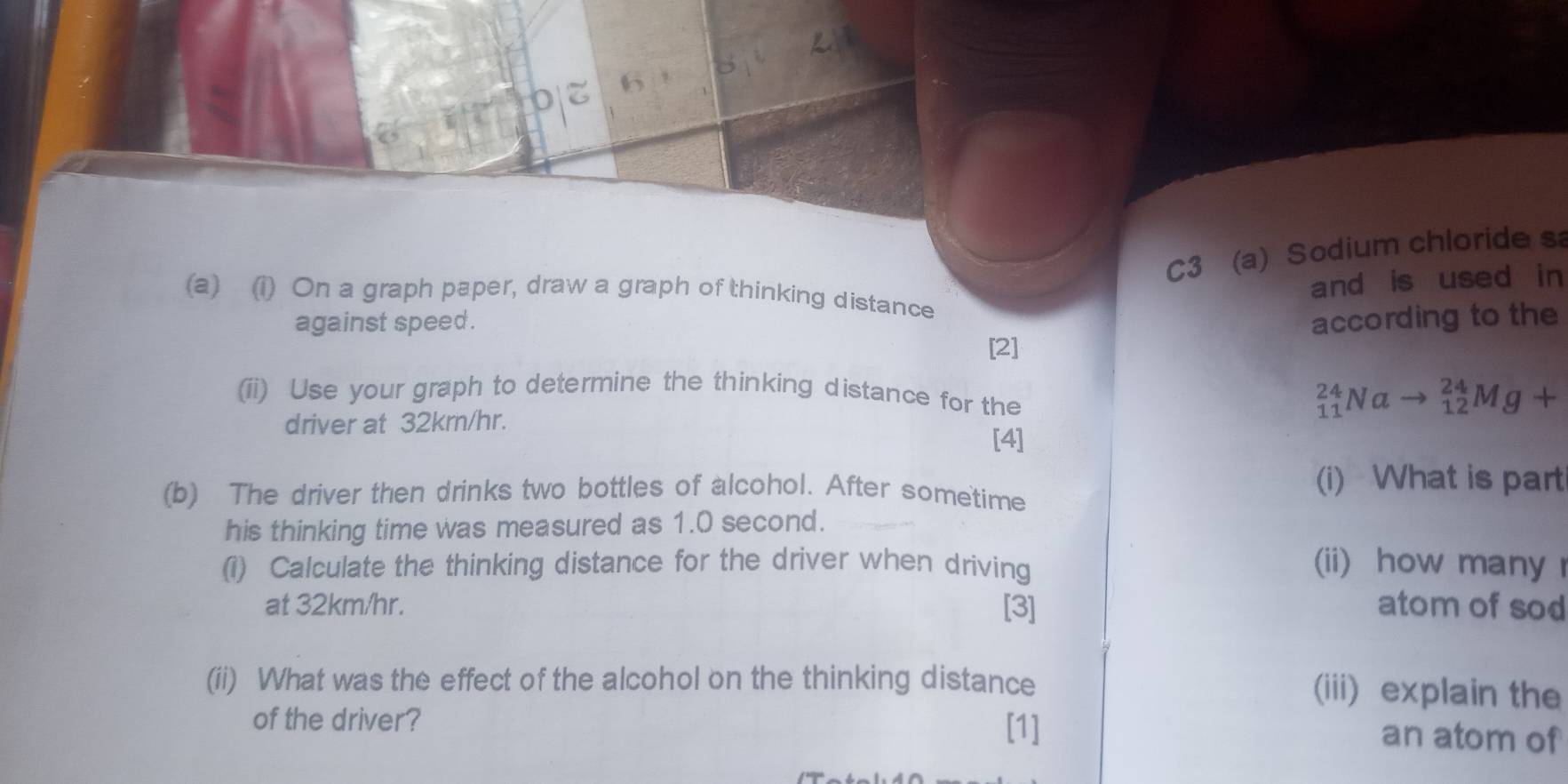 C3 (a) Sodium chloride s 
and is used in 
(a) (1) On a graph paper, draw a graph of thinking distance 
against speed . according to the 
[2] 
(ii) Use your graph to determine the thinking distance for the 
driver at 32km/hr.
_(11)^(24)Nato _(12)^(24)Mg+
[4] 
(b) The driver then drinks two bottles of alcohol. After sometime (i) What is part 
his thinking time was measured as 1.0 second. 
(1) Calculate the thinking distance for the driver when driving 
(ii) how many 
at 32km/hr. [3] atom of sod 
(ii) What was the effect of the alcohol on the thinking distance 
(iii) explain the 
of the driver? 
[1] an atom of