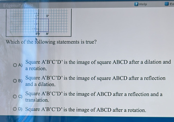 Edgenuity Quiz Help Ex
?
Which of the following statements is true?
A) Square A^,B^,C^,D^, is the image of square ABCD after a dilation and
a rotation.
B) Square A'B'C'D' is the image of square ABCD after a reflection
and a dilation.
C) Square A^,B^,C^,D^, is the image of ABCD after a reflection and a
translation.
D) Square A'B'C'D' is the image of ABCD after a rotation.