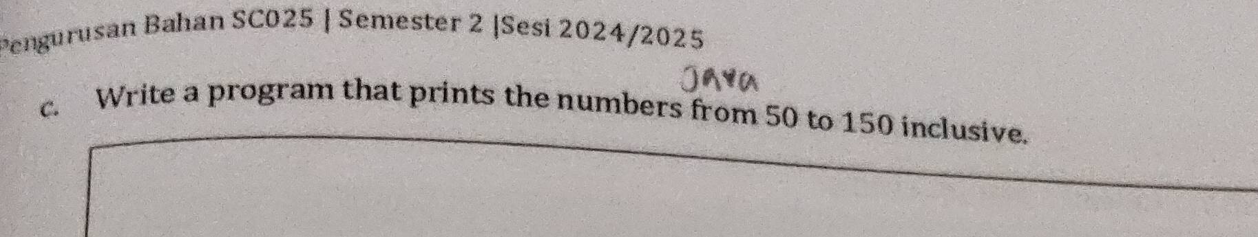 Pengurusan Bahan SC025 | Semester 2 |Sesi 2024/2025 
c. Write a program that prints the numbers from 50 to 150 inclusive.
