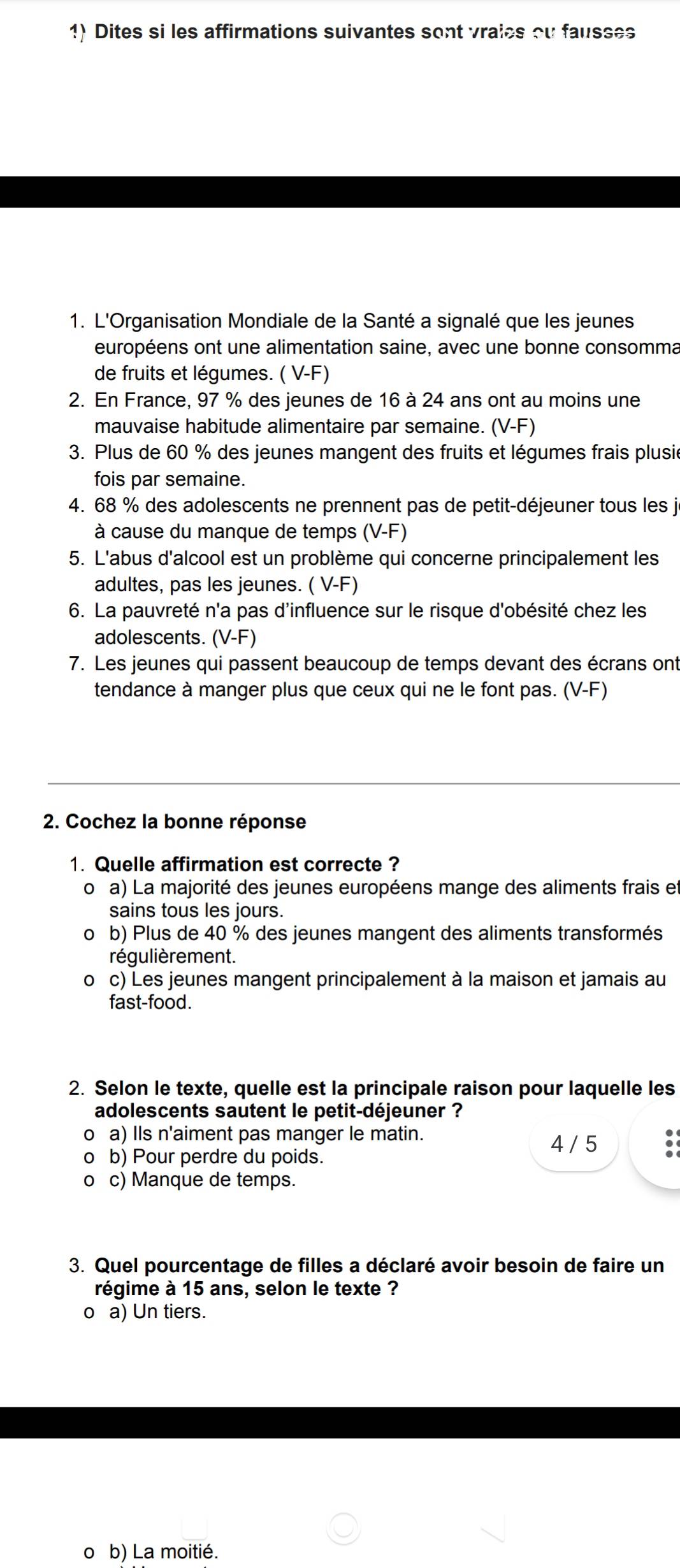 Dites si les affirmations suivantes sont vraies ou fausses
1. L'Organisation Mondiale de la Santé a signalé que les jeunes
européens ont une alimentation saine, avec une bonne consomma
de fruits et légumes. ( V-F)
2. En France, 97 % des jeunes de 16 à 24 ans ont au moins une
mauvaise habitude alimentaire par semaine. (V-F)
3. Plus de 60 % des jeunes mangent des fruits et légumes frais plusie
fois par semaine.
4. 68 % des adolescents ne prennent pas de petit-déjeuner tous les ji
à cause du manque de temps (V-F
5. L'abus d'alcool est un problème qui concerne principalement les
adultes, pas les jeunes. ( V-F)
6. La pauvreté n'a pas d'influence sur le risque d'obésité chez les
adolescents. (V-F)
7. Les jeunes qui passent beaucoup de temps devant des écrans ont
tendance à manger plus que ceux qui ne le font pas. (V-F)
2. Cochez la bonne réponse
1. Quelle affirmation est correcte ?
oa) La majorité des jeunes européens mange des aliments frais et
sains tous les jours.
o b) Plus de 40 % des jeunes mangent des aliments transformés
régulièrement.
o c) Les jeunes mangent principalement à la maison et jamais au
fast-food.
2. Selon le texte, quelle est la principale raison pour laquelle les
adolescents sautent le petit-déjeuner ?
o a) Ils n'aiment pas manger le matin.
4 / 5
o b) Pour perdre du poids.
0 c) Manque de temps.
3. Quel pourcentage de filles a déclaré avoir besoin de faire un
régime à 15 ans, selon le texte ?
o a) Un tiers.
0 b) La moitié.