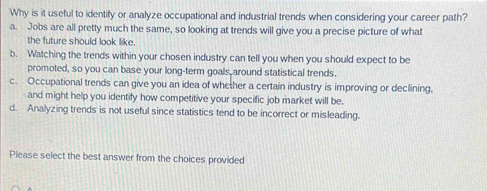 Why is it useful to identify or analyze occupational and industrial trends when considering your career path?
a. Jobs are all pretty much the same, so looking at trends will give you a precise picture of what
the future should look like.
b. Watching the trends within your chosen industry can tell you when you should expect to be
promoted, so you can base your long-term goals around statistical trends.
c. Occupational trends can give you an idea of whether a certain industry is improving or declining,
and might help you identify how competitive your specific job market will be.
d. Analyzing trends is not useful since statistics tend to be incorrect or misleading.
Please select the best answer from the choices provided