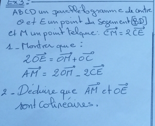 EX2. 
ABCD um porcHRetogramme do contre 
get Eumpoint u Segement [BD]
et Humpoint relque: vector CM=2vector CE
1- Hontra que :
2vector OE=vector OM+vector OC
vector AM=2vector OM-2vector CE
2- Decine que vector AM et vector OE
pont Colinegines,