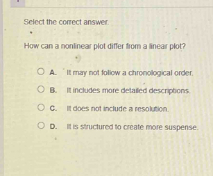 Select the correct answer.
How can a nonlinear plot differ from a linear plot?
A. It may not follow a chronological order.
B. It includes more detailed descriptions.
C. It does not include a resolution
D. It is structured to create more suspense.