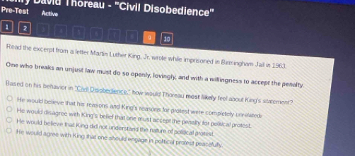 Ily Daviu Thoreau - 'Civil Disobedience'
Pre-Test Active
1 2
7 , 9 10
Read the excerpt from a letter Martin Luther King, Jr. wrote while imprisoned in Birmingham Jail in 1963.
One who breaks an unjust law must do so openly, lovingly, and with a willingness to accept the penalty.
Based on his behavior in "Civil Disobedience," how would Thoreau most likely feel about King's statement?
He would believe that his reasons and King's reasons for protest were completely unrelated
He would disagree with King's belief that one must accept the penalty for political protest.
He would believe that King did not understand the nature of political protest.
He would agree with King that one should engage in political profest peacefully.