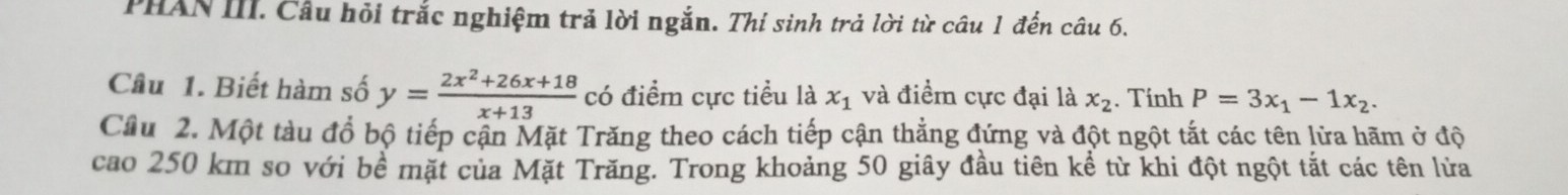 PHAN III. Câu hỏi trắc nghiệm trả lời ngắn. Thí sinh trả lời từ câu 1 đến câu 6. 
Câu 1. Biết hàm số y= (2x^2+26x+18)/x+13  có điểm cực tiểu là x_1 và điểm cực đại là x_2. Tính P=3x_1-1x_2. 
Cầu 2. Một tàu đổ bộ tiếp cận Mặt Trăng theo cách tiếp cận thẳng đứng và đột ngột tắt các tên lửa hãm ở độ 
cao 250 km so với bề mặt của Mặt Trăng. Trong khoảng 50 giây đầu tiên kể từ khi đột ngột tắt các tên lửa