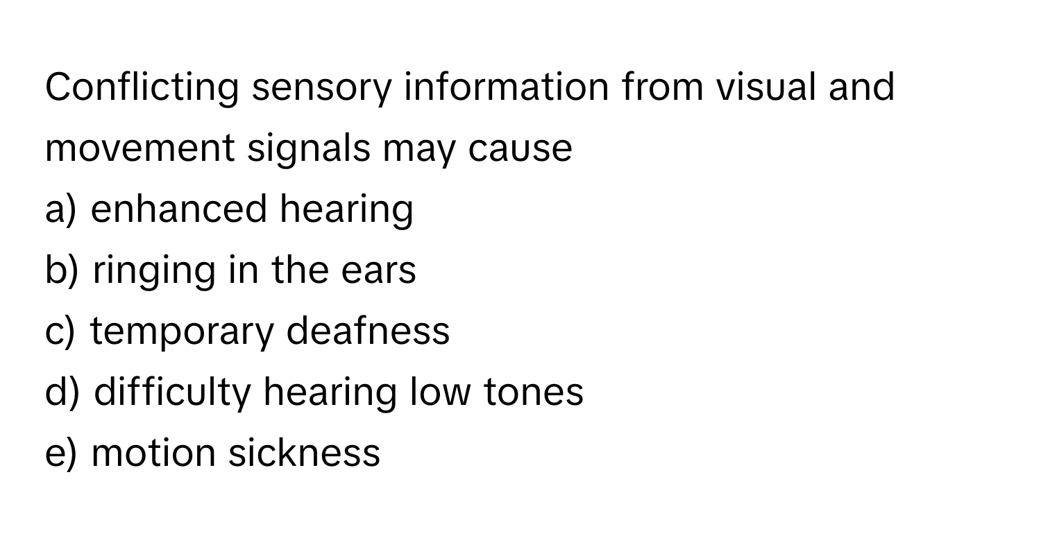 Conflicting sensory information from visual and movement signals may cause 
a) enhanced hearing
b) ringing in the ears
c) temporary deafness
d) difficulty hearing low tones
e) motion sickness