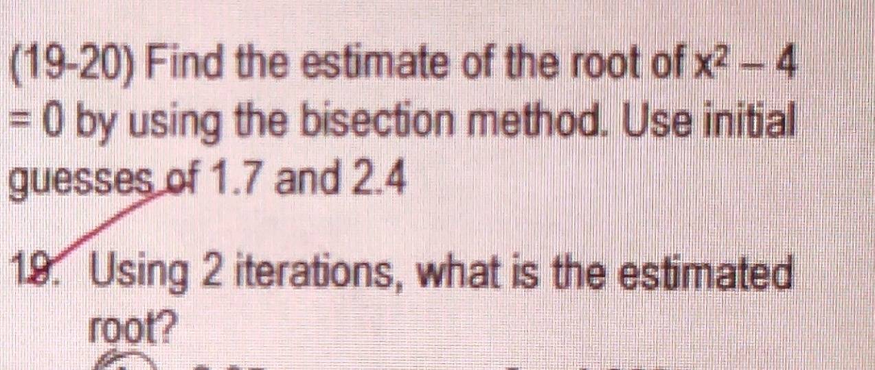 (19-20) Find the estimate of the root of x^2-4
=0 by using the bisection method. Use initial 
guesses of 1.7 and 2.4
19. Using 2 iterations, what is the estimated 
root?