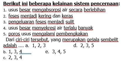 Berikut ini beberapa kelainan sistem pencernaan:
1. usus besar mengabsorpsi air secara berlebihan
2. feses meniadi kering dan keras
3. pengeluaran feses meniadi sulit
4. usus besar menvekresi air terlalu banyak
5. poros usus mengalami pembengkakan
Dari ciri-ciri tersebut, yang merupakan geiala sembelit
adalah .... a. 1, 2, 3 d. 2, 3, 5
b. 1, 3, 4 _e. 3, 4, 5
c. 2, 3, 4