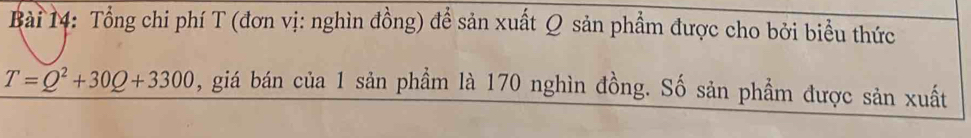 Tổng chi phí T (đơn vị: nghìn đồng) để sản xuất Q sản phẩm được cho bởi biểu thức
T=Q^2+30Q+3300 , giá bán của 1 sản phầm là 170 nghìn đồng. Số sản phẩm được sản xuất