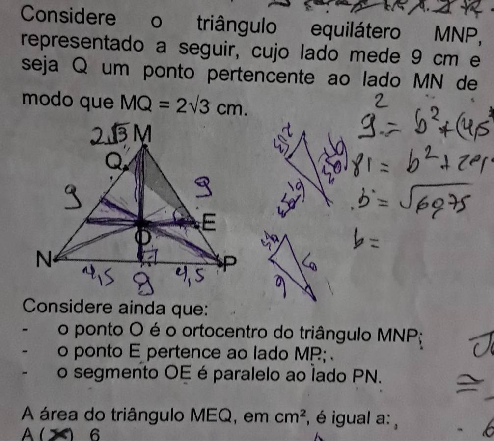 Considere o triângulo equilátero MNP, 
representado a seguir, cujo lado mede 9 cm e 
seja Q um ponto pertencente ao lado MN de 
modo que MQ=2sqrt(3)cm. 
Considere ainda que: 
- o ponto O é o ortocentro do triângulo MNP; 
o ponto E pertence ao lado MR; 
o segmento OE éparalelo ao lado PN. 
A área do triângulo MEQ, em cm^2 , é igual a: , 
A ( ) □