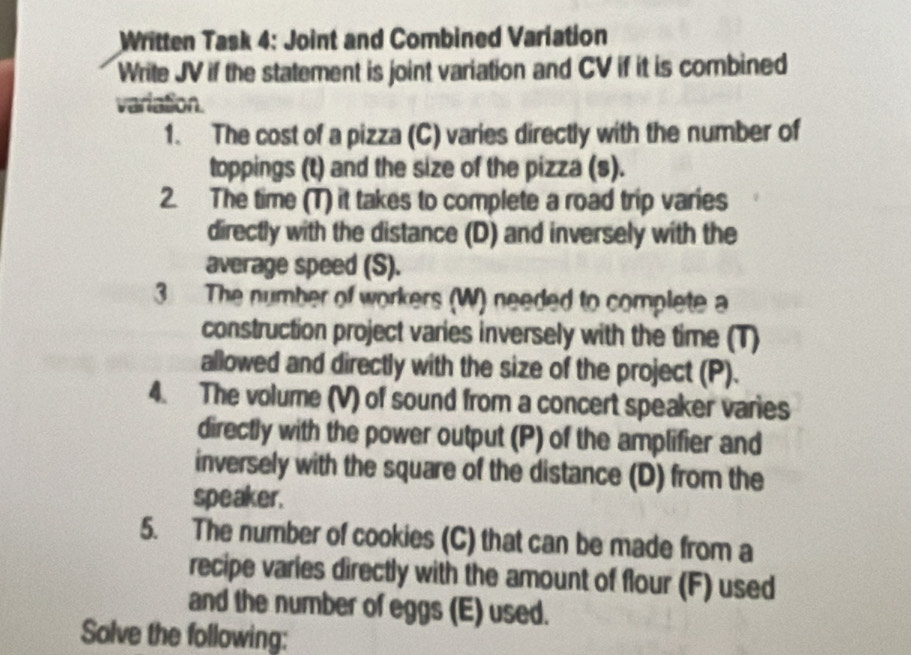 Written Task 4: Joint and Combined Variation 
Write JV if the statement is joint variation and CV if it is combined 
variation. 
1. The cost of a pizza (C) varies directly with the number of 
toppings (t) and the size of the pizza (s). 
2. The time (T) it takes to complete a road trip varies 
directly with the distance (D) and inversely with the 
average speed (S). 
3 The number of workers (W) needed to complete a 
construction project varies inversely with the time (T) 
allowed and directly with the size of the project (P). 
4. The volume (V) of sound from a concert speaker varies 
directly with the power output (P) of the amplifier and 
inversely with the square of the distance (D) from the 
speaker. 
5. The number of cookies (C) that can be made from a 
recipe varies directly with the amount of flour (F) used 
and the number of eggs (E) used. 
Solve the following: